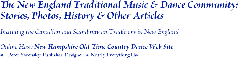The New England Traditional Music & Dance Community: Stories, Photos, History & Other Articles 

Including the Canadian and Scandinavian Traditions in New England

Online Host: New Hampshire Old-Time Country Dance Web Site
Peter Yarensky, Publisher, Designer  & Nearly Everything Else