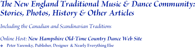 The New England Traditional Music & Dance Community: Stories, Photos, History & Other Articles 

Including the Canadian and Scandinavian Traditions 

Online Host: New Hampshire Old-Time Country Dance Web Site
Peter Yarensky, Publisher, Designer  & Nearly Everything Else