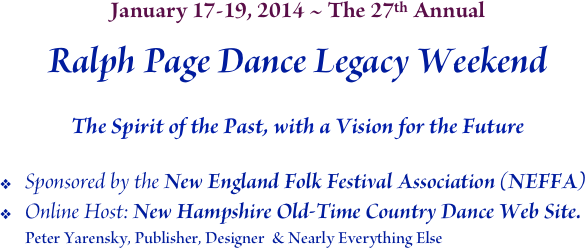 January 17-19, 2014 ~ The 27th Annual
Ralph Page Dance Legacy Weekend

The Spirit of the Past, with a Vision for the Future
Sponsored by the New England Folk Festival Association (NEFFA)
Online Host: New Hampshire Old-Time Country Dance Web Site.
Peter Yarensky, Publisher, Designer  & Nearly Everything Else